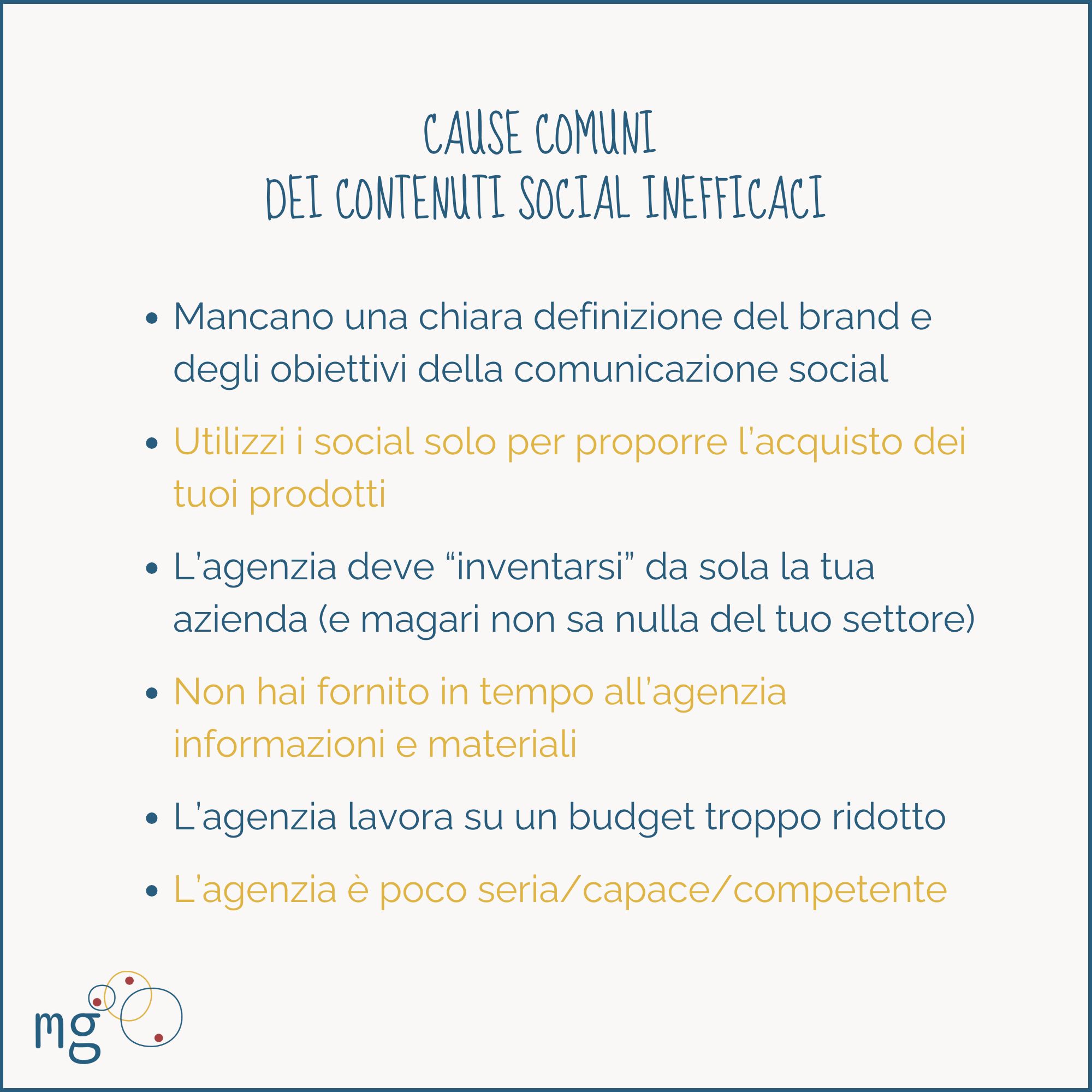 CAUSE COMUNI DEI CONTENUTI SOCIAL INEFFICACI:
- Mancano una chiara definizione del brand e degli obiettivi della comunicazione social
- Utilizzi i social solo per proporre l’acquisto dei tuoi prodotti
- L’agenzia deve “inventarsi” da sola la tua azienda (e magari non sa nulla del tuo settore)
- Non hai fornito in tempo all’agenzia informazioni e materiali
- L’agenzia lavora su un budget troppo ridotto
- L’agenzia è poco seria/capace/competente